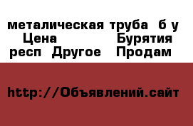 металическая труба ,б/у › Цена ­ 20 000 - Бурятия респ. Другое » Продам   